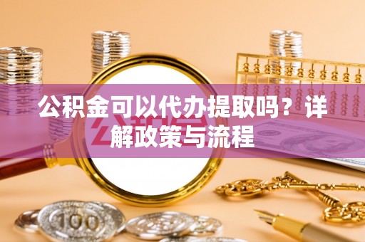 花山公积金可以代办提取吗？详解政策与流程